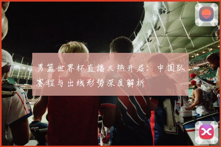男篮世界杯直播火热开启：中国队赛程与出线形势深度解析