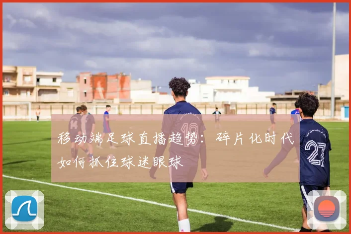 移动端足球直播趋势：碎片化时代如何抓住球迷眼球