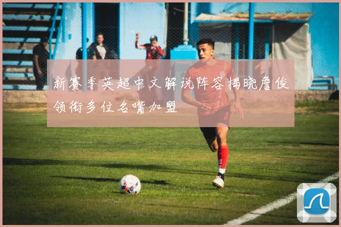 新赛季英超中文解说阵容揭晓詹俊领衔多位名嘴加盟