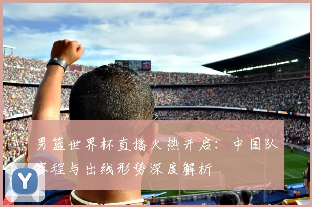 男篮世界杯直播火热开启：中国队赛程与出线形势深度解析