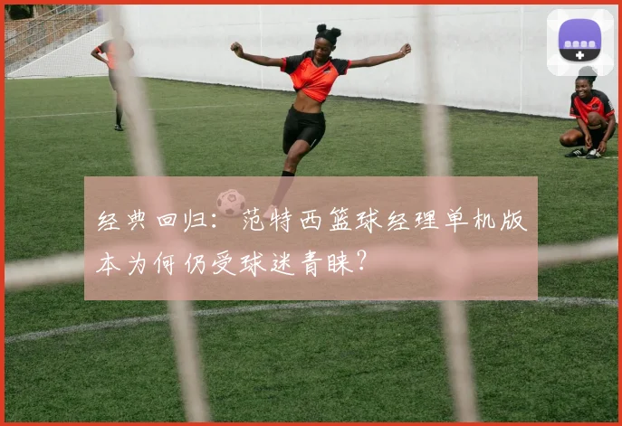 经典回归：范特西篮球经理单机版本为何仍受球迷青睐？