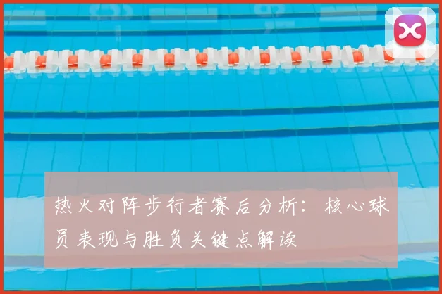 热火对阵步行者赛后分析：核心球员表现与胜负关键点解读