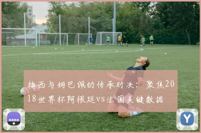 梅西与姆巴佩的传承对决：聚焦2018世界杯阿根廷vs法国关键数据