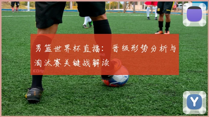 男篮世界杯直播：晋级形势分析与淘汰赛关键战解读