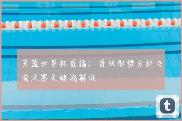 男篮世界杯直播：晋级形势分析与淘汰赛关键战解读