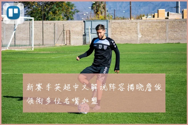 新赛季英超中文解说阵容揭晓詹俊领衔多位名嘴加盟