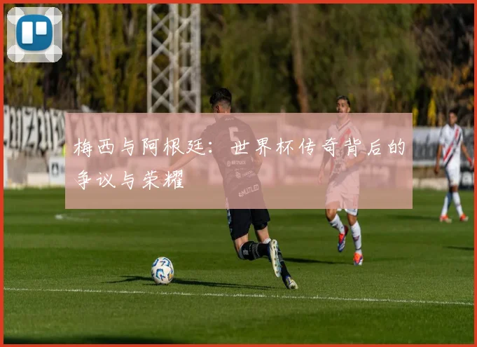 梅西与阿根廷:世界杯传奇背后的争议与荣耀