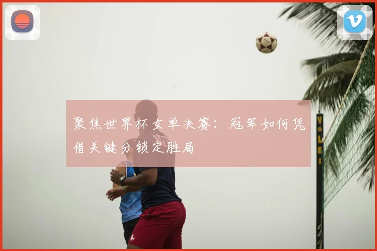 聚焦世界杯女单决赛：冠军如何凭借关键分锁定胜局