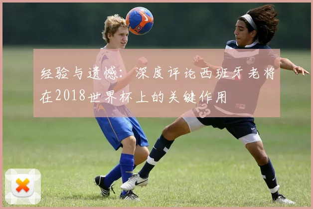 经验与遗憾：深度评论西班牙老将在2018世界杯上的关键作用