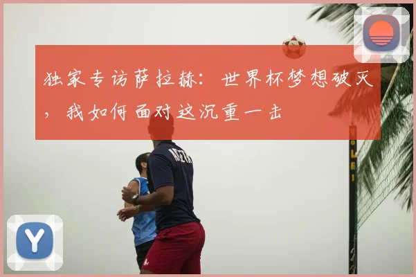 独家专访萨拉赫:世界杯梦想破灭,我如何面对这沉重一击