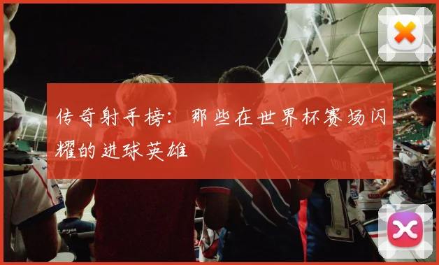 传奇射手榜:那些在世界杯赛场闪耀的进球英雄