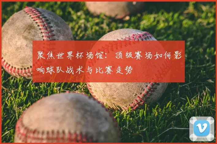聚焦世界杯场馆：顶级赛场如何影响球队战术与比赛走势