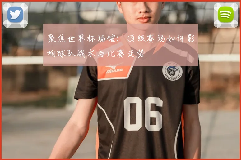 聚焦世界杯场馆：顶级赛场如何影响球队战术与比赛走势