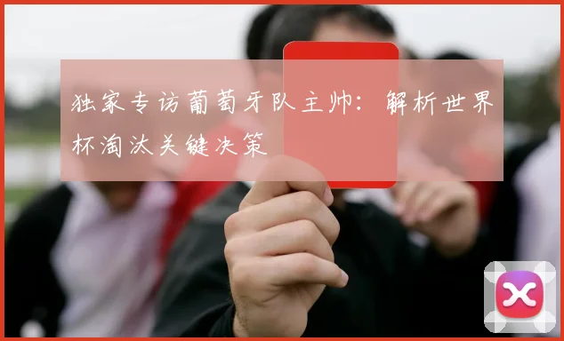 独家专访葡萄牙队主帅:解析世界杯淘汰关键决策