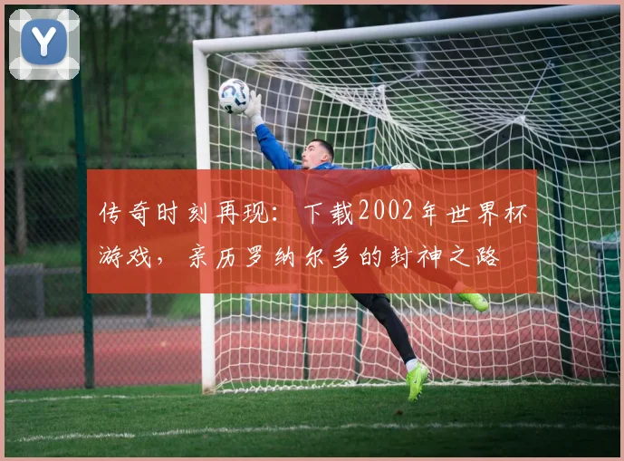 传奇时刻再现:下载2002年世界杯游戏,亲历罗纳尔多的封神之路